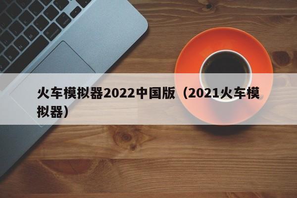 火车模拟器2022中国版（2021火车模拟器）