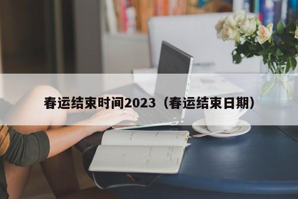 春运结束时间2023（春运结束日期）