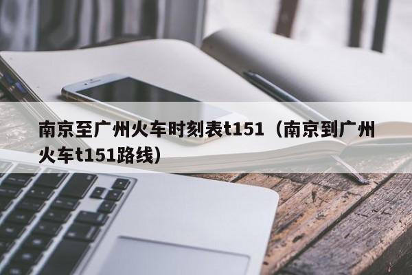 南京至广州火车时刻表t151（南京到广州火车t151路线）