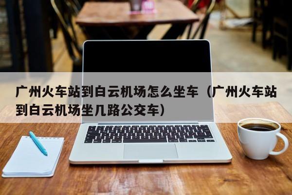 广州火车站到白云机场怎么坐车（广州火车站到白云机场坐几路公交车）