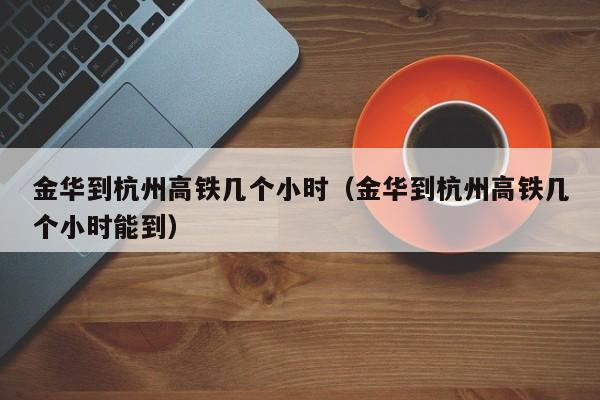 金华到杭州高铁几个小时（金华到杭州高铁几个小时能到）