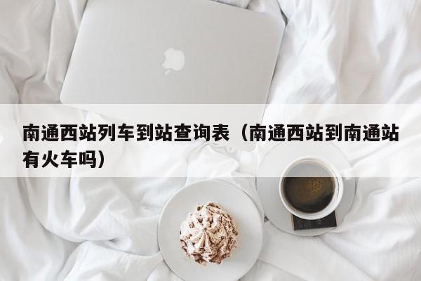 南通西站列车到站查询表（南通西站到南通站有火车吗）