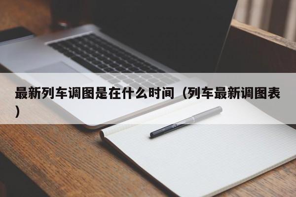 最新列车调图是在什么时间（列车最新调图表）