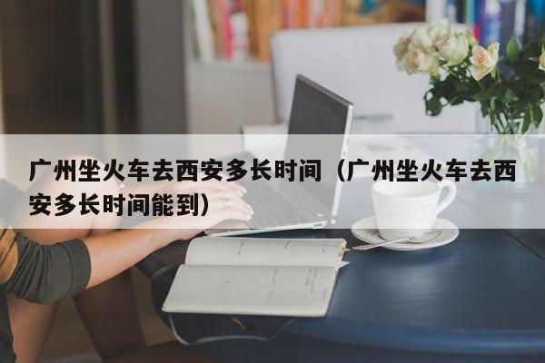 广州坐火车去西安多长时间（广州坐火车去西安多长时间能到）