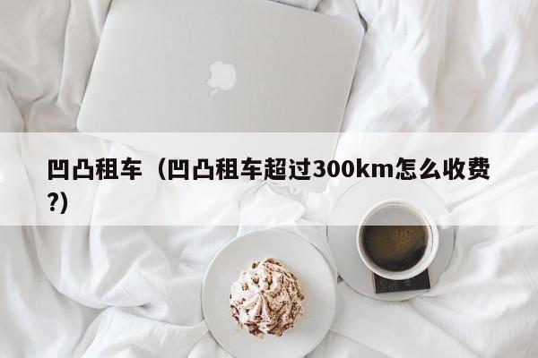 凹凸租车（凹凸租车超过300km怎么收费?）