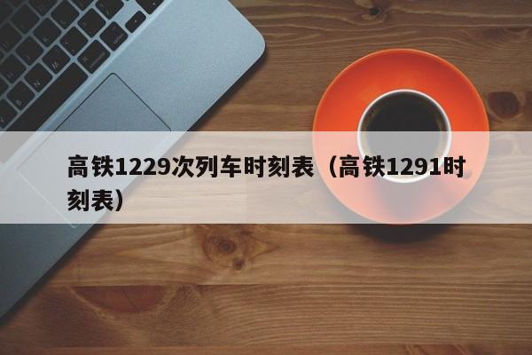 高铁1229次列车时刻表（高铁1291时刻表）