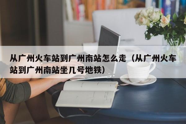 从广州火车站到广州南站怎么走（从广州火车站到广州南站坐几号地铁）