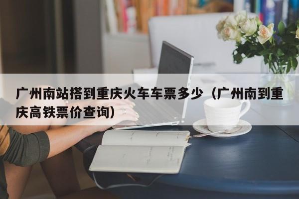 广州南站搭到重庆火车车票多少（广州南到重庆高铁票价查询）