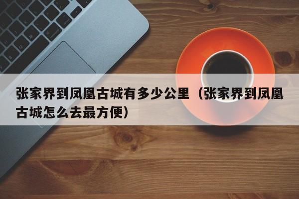 张家界到凤凰古城有多少公里（张家界到凤凰古城怎么去最方便）