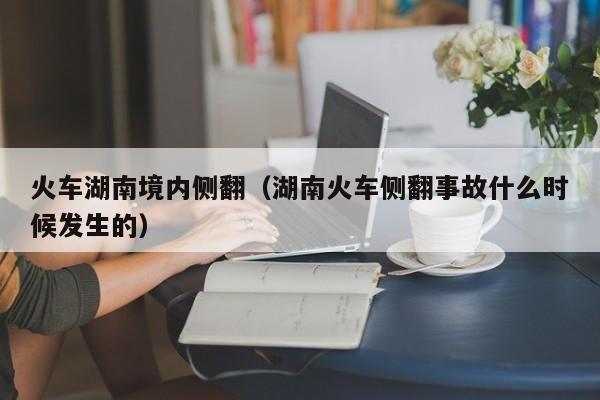 火车湖南境内侧翻（湖南火车侧翻事故什么时候发生的）