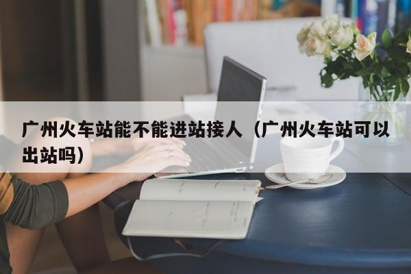 广州火车站能不能进站接人（广州火车站可以出站吗）