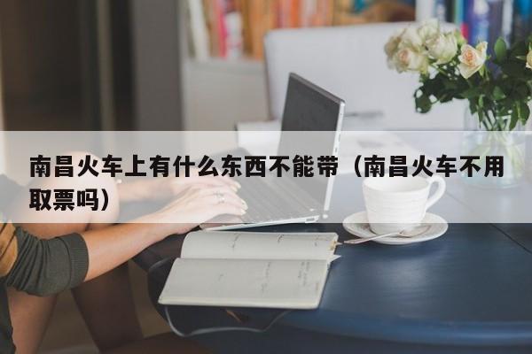 南昌火车上有什么东西不能带（南昌火车不用取票吗）