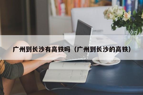 广州到长沙有高铁吗（广州到长沙的高铁）