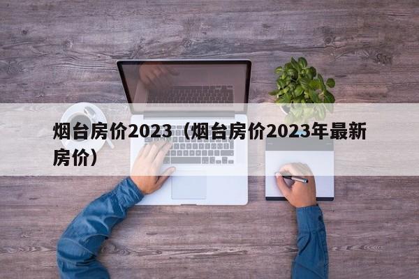 烟台房价2023（烟台房价2023年最新房价）