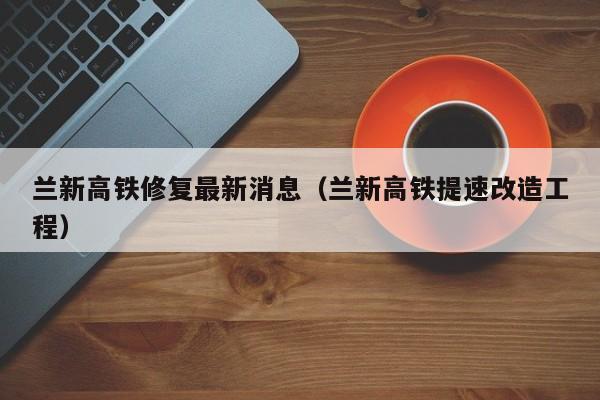 兰新高铁修复最新消息（兰新高铁提速改造工程）