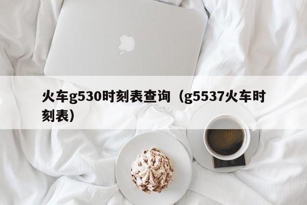 火车g530时刻表查询（g5537火车时刻表）