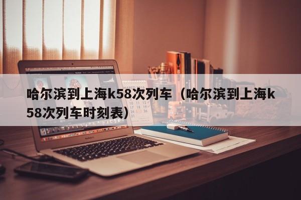 哈尔滨到上海k58次列车（哈尔滨到上海k58次列车时刻表）