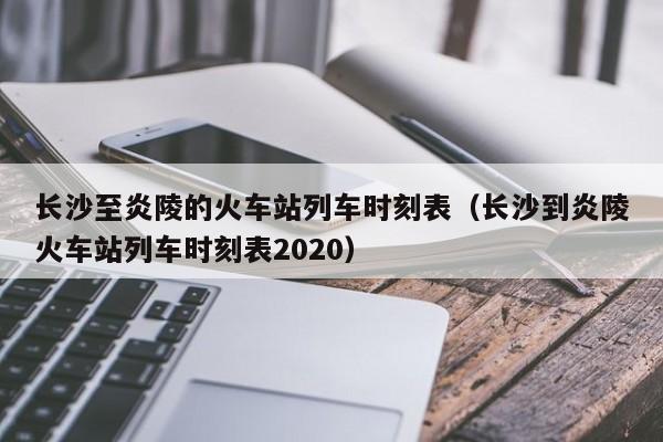 长沙至炎陵的火车站列车时刻表（长沙到炎陵火车站列车时刻表2020）