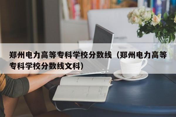 郑州电力高等专科学校分数线（郑州电力高等专科学校分数线文科）