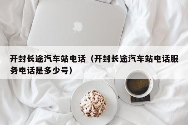 开封长途汽车站电话（开封长途汽车站电话服务电话是多少号）