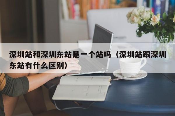 深圳站和深圳东站是一个站吗（深圳站跟深圳东站有什么区别）