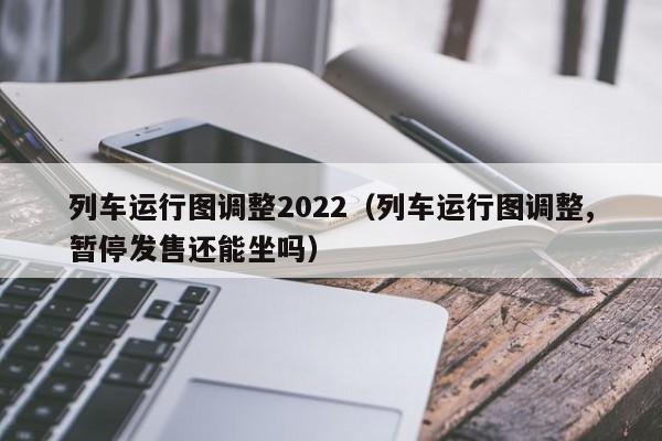 列车运行图调整2022（列车运行图调整,暂停发售还能坐吗）