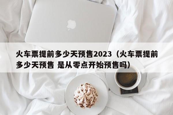 火车票提前多少天预售2023（火车票提前多少天预售 是从零点开始预售吗）