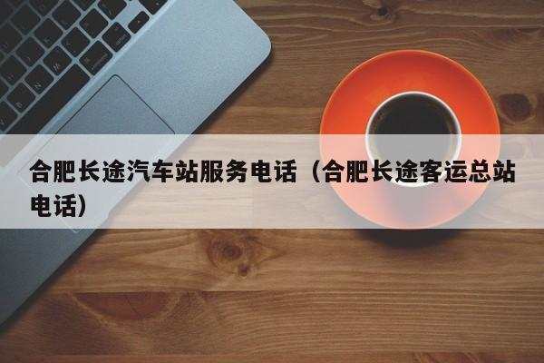 合肥长途汽车站服务电话（合肥长途客运总站电话）