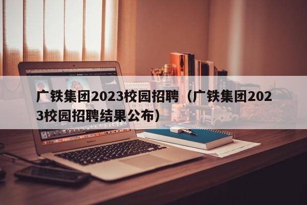 广铁集团2023校园招聘（广铁集团2023校园招聘结果公布）