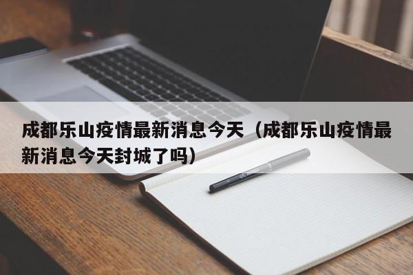 成都乐山疫情最新消息今天（成都乐山疫情最新消息今天封城了吗）