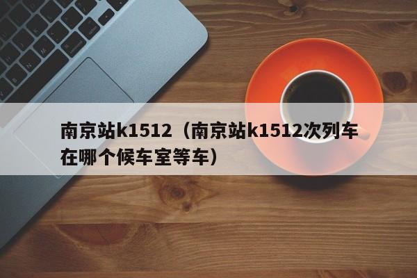 南京站k1512（南京站k1512次列车在哪个候车室等车）