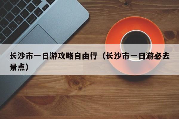 长沙市一日游攻略自由行（长沙市一日游必去景点）