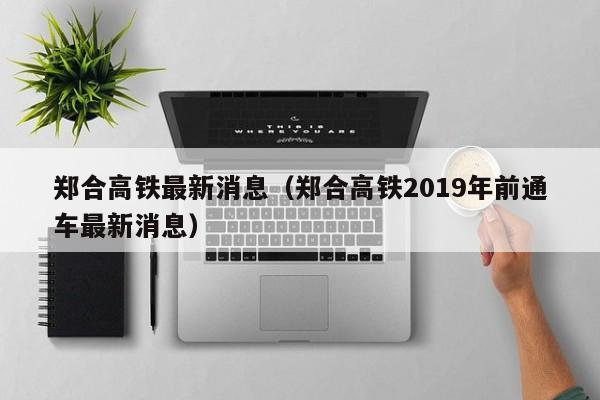 郑合高铁最新消息（郑合高铁2019年前通车最新消息）