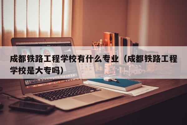 成都铁路工程学校有什么专业（成都铁路工程学校是大专吗）