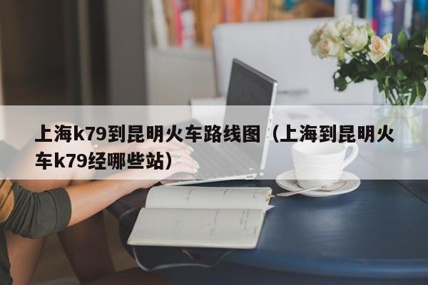 上海k79到昆明火车路线图（上海到昆明火车k79经哪些站）