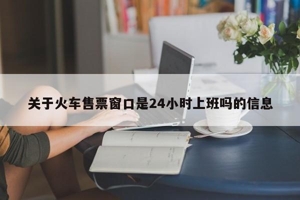 关于火车售票窗口是24小时上班吗的信息