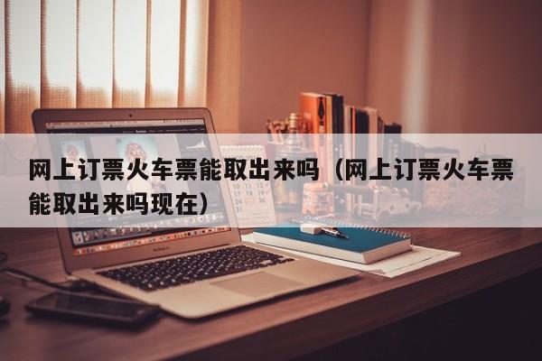 网上订票火车票能取出来吗（网上订票火车票能取出来吗现在）