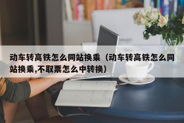 动车转高铁怎么同站换乘（动车转高铁怎么同站换乘,不取票怎么中转换）