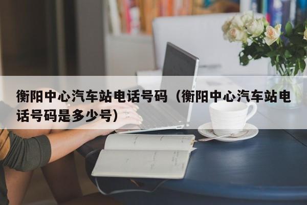 衡阳中心汽车站电话号码（衡阳中心汽车站电话号码是多少号）