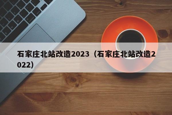 石家庄北站改造2023（石家庄北站改造2022）