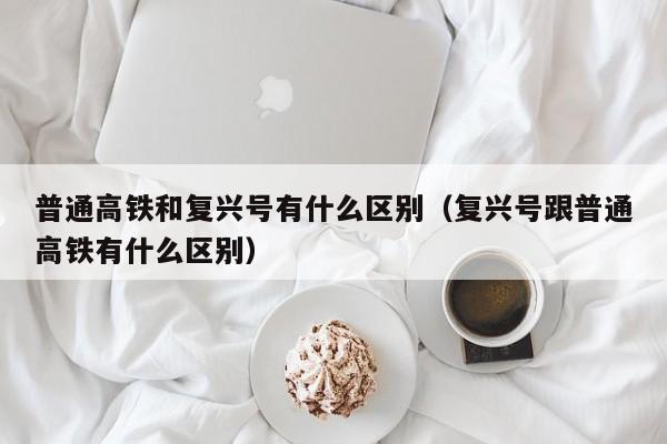 普通高铁和复兴号有什么区别（复兴号跟普通高铁有什么区别）