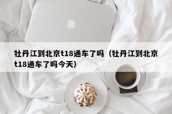 牡丹江到北京t18通车了吗（牡丹江到北京t18通车了吗今天）