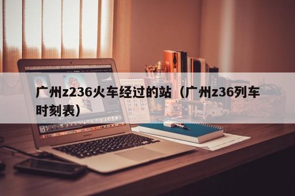 广州z236火车经过的站（广州z36列车时刻表）