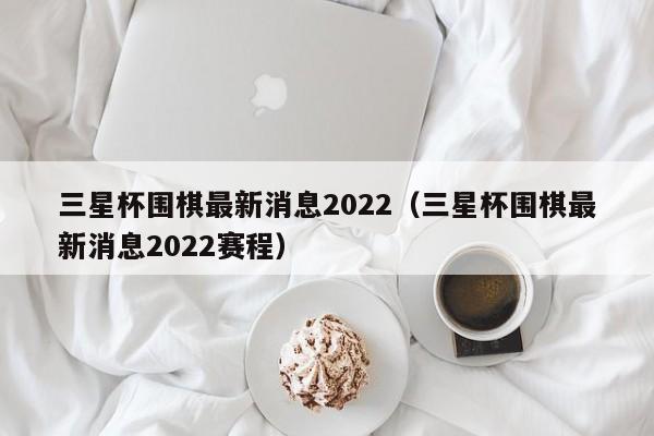 三星杯围棋最新消息2022（三星杯围棋最新消息2022赛程）