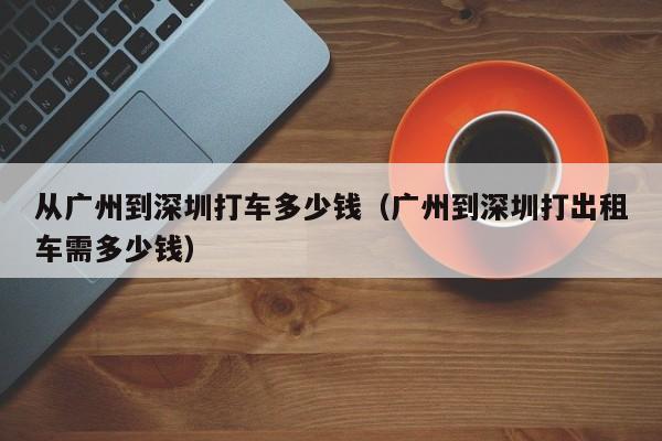 从广州到深圳打车多少钱（广州到深圳打出租车需多少钱）