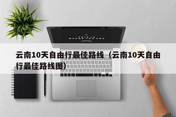 云南10天自由行最佳路线（云南10天自由行最佳路线图）