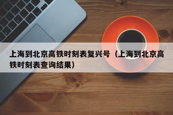 上海到北京高铁时刻表复兴号（上海到北京高铁时刻表查询结果）