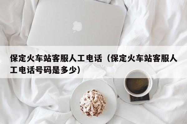 保定火车站客服人工电话（保定火车站客服人工电话号码是多少）