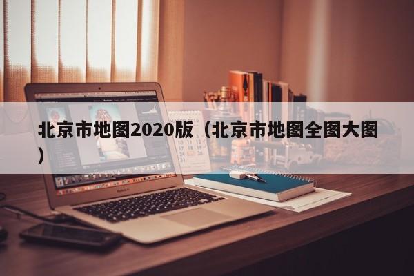 北京市地图2020版（北京市地图全图大图）