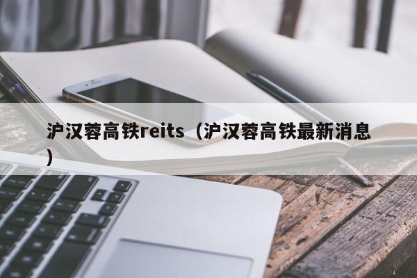 沪汉蓉高铁reits（沪汉蓉高铁最新消息）